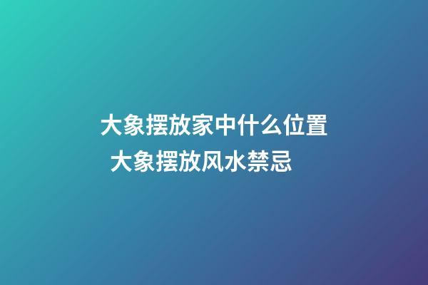 大象摆放家中什么位置  大象摆放风水禁忌